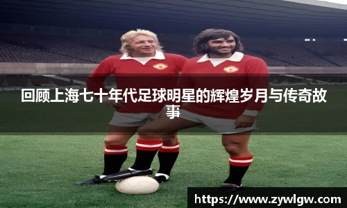 回顾上海七十年代足球明星的辉煌岁月与传奇故事